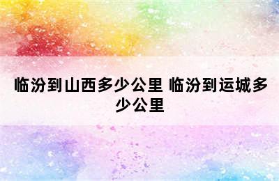 临汾到山西多少公里 临汾到运城多少公里